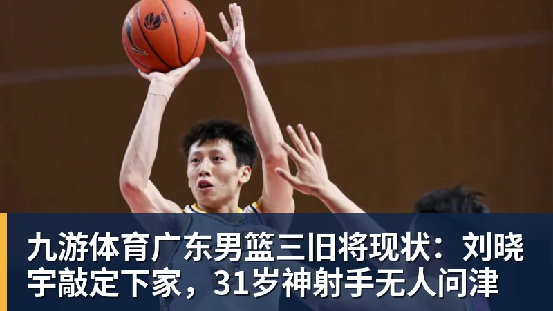 九游体育广东男篮三旧将现状：刘晓宇敲定下家，31岁神射手无人问津
