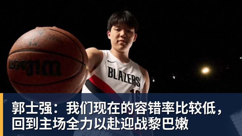 郭士强：我们现在的容错率比较低，回到主场全力以赴迎战黎巴嫩