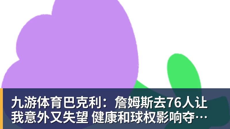 九游体育巴克利:詹姆斯去76人让我意外又失望 健康和球权影响夺冠前景